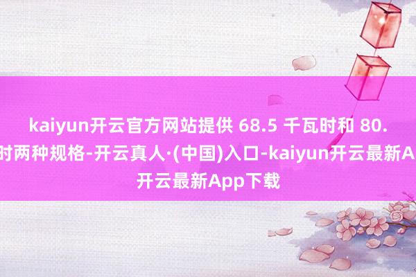 kaiyun开云官方网站提供 68.5 千瓦时和 80.8 千瓦时两种规格-开云真人·(中国)入口-kaiyun开云最新App下载