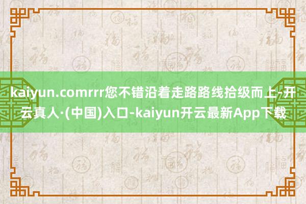 kaiyun.comrrr您不错沿着走路路线拾级而上-开云真人·(中国)入口-kaiyun开云最新App下载