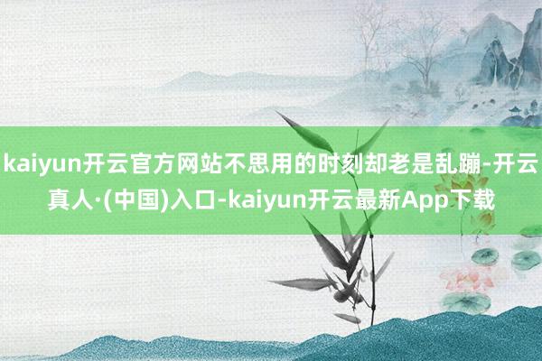 kaiyun开云官方网站不思用的时刻却老是乱蹦-开云真人·(中国)入口-kaiyun开云最新App下载