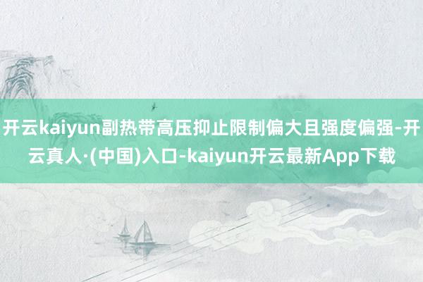 开云kaiyun副热带高压抑止限制偏大且强度偏强-开云真人·(中国)入口-kaiyun开云最新App下载