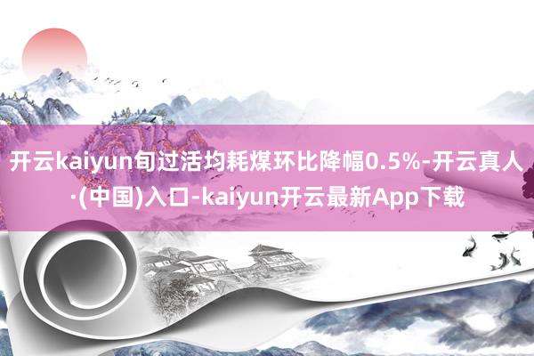 开云kaiyun旬过活均耗煤环比降幅0.5%-开云真人·(中国)入口-kaiyun开云最新App下载