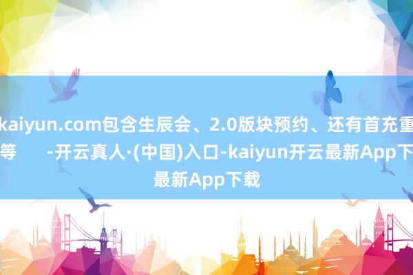 kaiyun.com包含生辰会、2.0版块预约、还有首充重置等      -开云真人·(中国)入口-kaiyun开云最新App下载