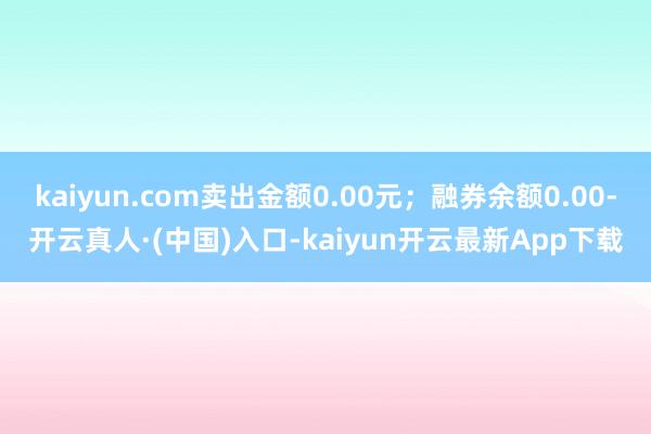 kaiyun.com卖出金额0.00元；融券余额0.00-开云真人·(中国)入口-kaiyun开云最新App下载