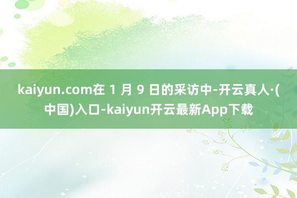 kaiyun.com在 1 月 9 日的采访中-开云真人·(中国)入口-kaiyun开云最新App下载