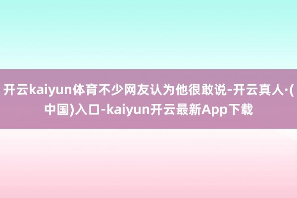 开云kaiyun体育不少网友认为他很敢说-开云真人·(中国)入口-kaiyun开云最新App下载