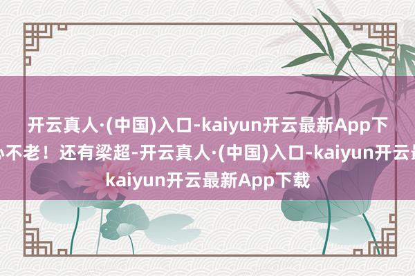 开云真人·(中国)入口-kaiyun开云最新App下载几乎人老心不老！还有梁超-开云真人·(中国)入口-kaiyun开云最新App下载