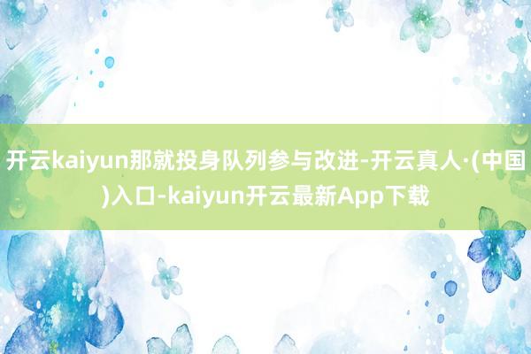 开云kaiyun那就投身队列参与改进-开云真人·(中国)入口-kaiyun开云最新App下载