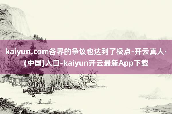 kaiyun.com各界的争议也达到了极点-开云真人·(中国)入口-kaiyun开云最新App下载
