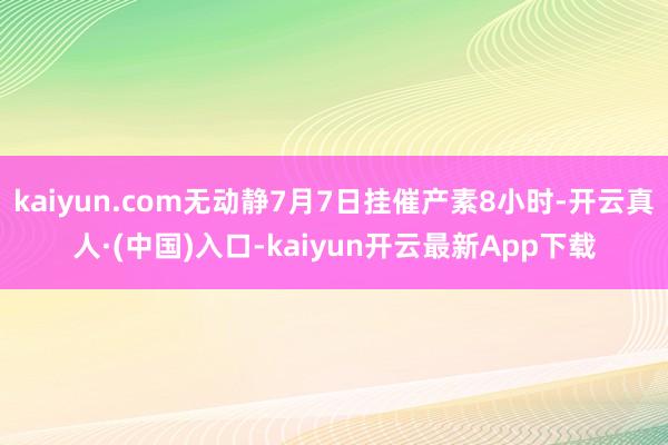 kaiyun.com无动静7月7日挂催产素8小时-开云真人·(中国)入口-kaiyun开云最新App下载