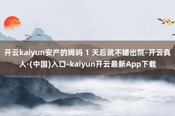 开云kaiyun安产的姆妈 1 天后就不错出院-开云真人·(中国)入口-kaiyun开云最新App下载