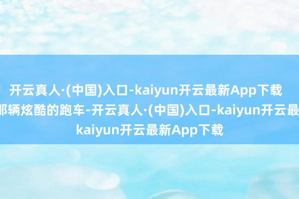 开云真人·(中国)入口-kaiyun开云最新App下载        他盯着那辆炫酷的跑车-开云真人·(中国)入口-kaiyun开云最新App下载