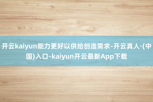 开云kaiyun能力更好以供给创造需求-开云真人·(中国)入口-kaiyun开云最新App下载