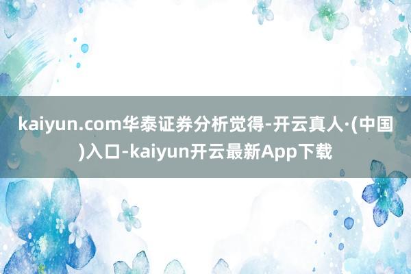 kaiyun.com　　华泰证券分析觉得-开云真人·(中国)入口-kaiyun开云最新App下载