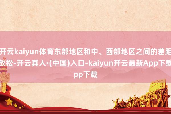 开云kaiyun体育东部地区和中、西部地区之间的差距放松-开云真人·(中国)入口-kaiyun开云最新App下载