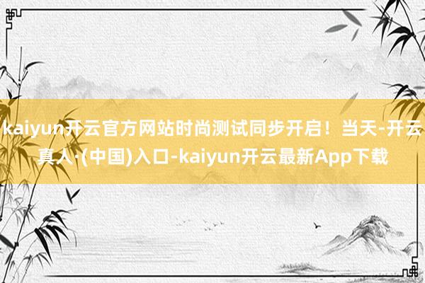 kaiyun开云官方网站时尚测试同步开启！当天-开云真人·(中国)入口-kaiyun开云最新App下载