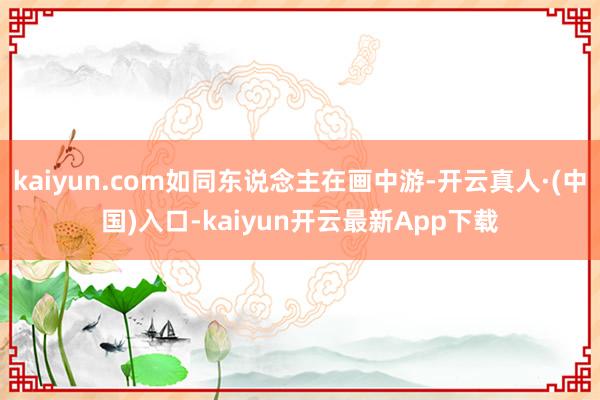 kaiyun.com如同东说念主在画中游-开云真人·(中国)入口-kaiyun开云最新App下载