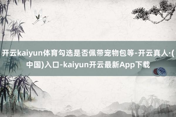 开云kaiyun体育勾选是否佩带宠物包等-开云真人·(中国)入口-kaiyun开云最新App下载