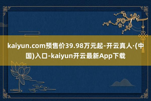 kaiyun.com预售价39.98万元起-开云真人·(中国)入口-kaiyun开云最新App下载