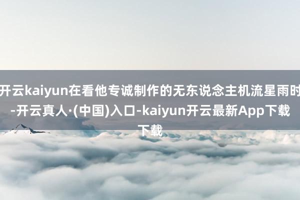 开云kaiyun在看他专诚制作的无东说念主机流星雨时-开云真人·(中国)入口-kaiyun开云最新App下载