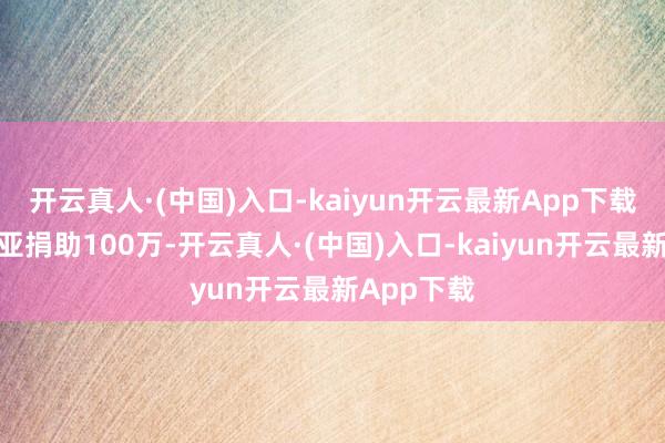 开云真人·(中国)入口-kaiyun开云最新App下载为马来西亚捐助100万-开云真人·(中国)入口-kaiyun开云最新App下载