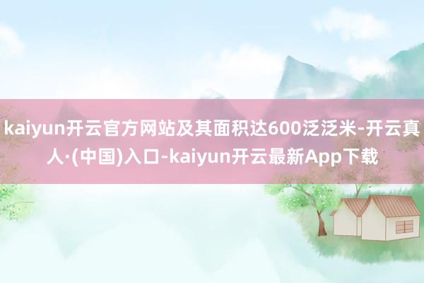 kaiyun开云官方网站及其面积达600泛泛米-开云真人·(中国)入口-kaiyun开云最新App下载
