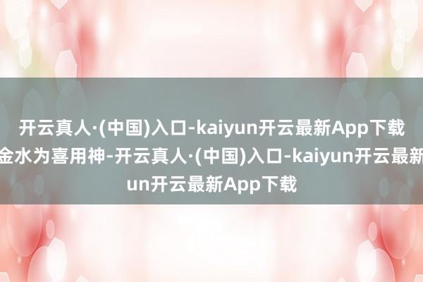 开云真人·(中国)入口-kaiyun开云最新App下载这个命以金水为喜用神-开云真人·(中国)入口-kaiyun开云最新App下载