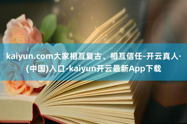 kaiyun.com大家相互复古、相互信任-开云真人·(中国)入口-kaiyun开云最新App下载