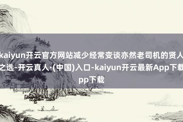 kaiyun开云官方网站减少经常变谈亦然老司机的贤人之选-开云真人·(中国)入口-kaiyun开云最新App下载