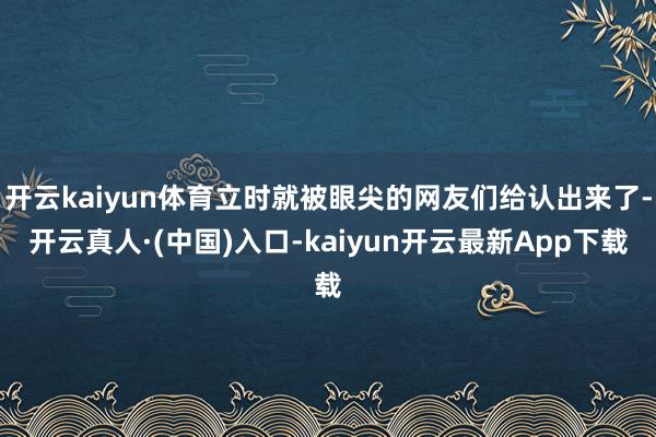 开云kaiyun体育立时就被眼尖的网友们给认出来了-开云真人·(中国)入口-kaiyun开云最新App下载