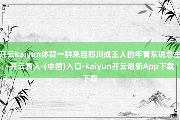 开云kaiyun体育一群来自四川成王人的年青东说念主-开云真人·(中国)入口-kaiyun开云最新App下载