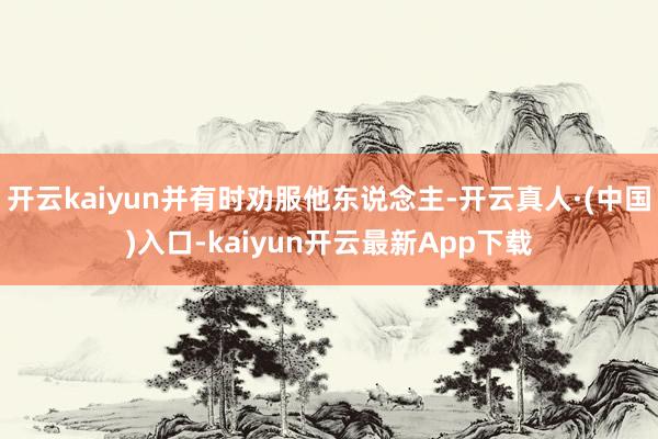 开云kaiyun并有时劝服他东说念主-开云真人·(中国)入口-kaiyun开云最新App下载