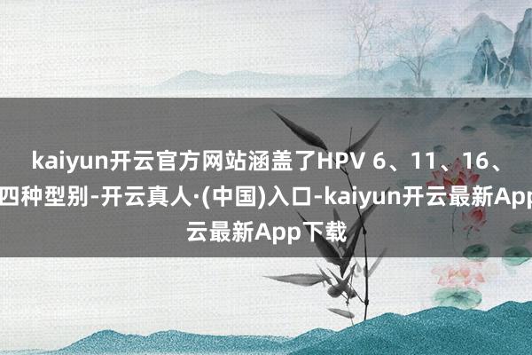 kaiyun开云官方网站涵盖了HPV 6、11、16、18这四种型别-开云真人·(中国)入口-kaiyun开云最新App下载