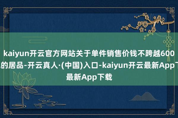 kaiyun开云官方网站关于单件销售价钱不跨越6000元的居品-开云真人·(中国)入口-kaiyun开云最新App下载
