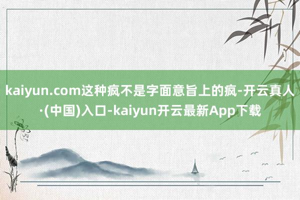 kaiyun.com这种疯不是字面意旨上的疯-开云真人·(中国)入口-kaiyun开云最新App下载