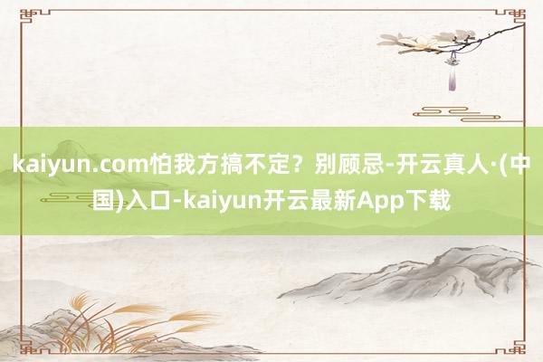 kaiyun.com怕我方搞不定？别顾忌-开云真人·(中国)入口-kaiyun开云最新App下载