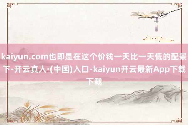 kaiyun.com也即是在这个价钱一天比一天低的配景下-开云真人·(中国)入口-kaiyun开云最新App下载