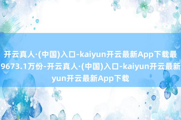 开云真人·(中国)入口-kaiyun开云最新App下载最新份额为9673.1万份-开云真人·(中国)入口-kaiyun开云最新App下载