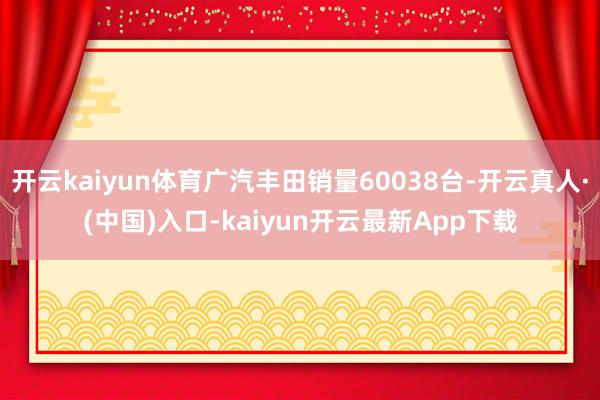 开云kaiyun体育广汽丰田销量60038台-开云真人·(中国)入口-kaiyun开云最新App下载