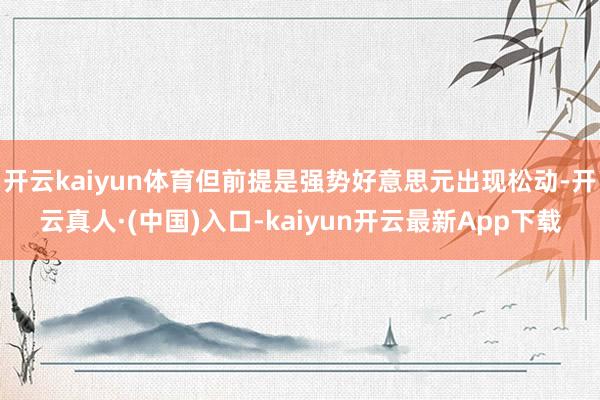 开云kaiyun体育但前提是强势好意思元出现松动-开云真人·(中国)入口-kaiyun开云最新App下载