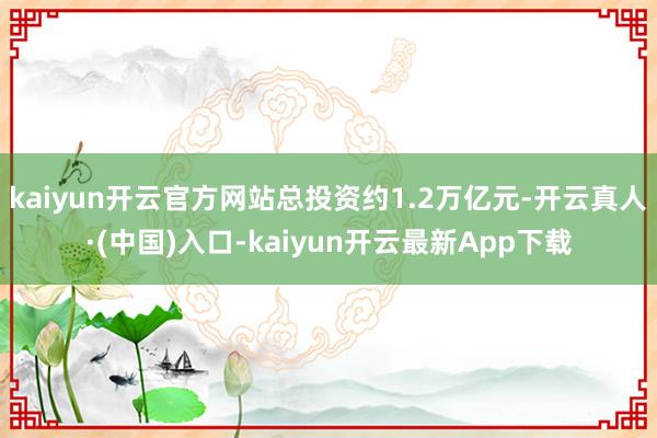 kaiyun开云官方网站总投资约1.2万亿元-开云真人·(中国)入口-kaiyun开云最新App下载