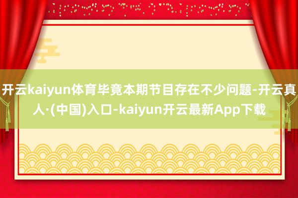 开云kaiyun体育毕竟本期节目存在不少问题-开云真人·(中国)入口-kaiyun开云最新App下载