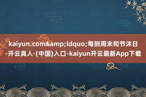 kaiyun.com&ldquo;每到周末和节沐日-开云真人·(中国)入口-kaiyun开云最新App下载