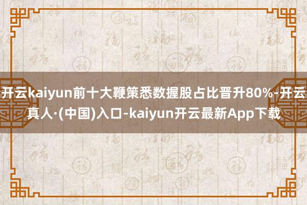 开云kaiyun前十大鞭策悉数握股占比晋升80%-开云真人·(中国)入口-kaiyun开云最新App下载