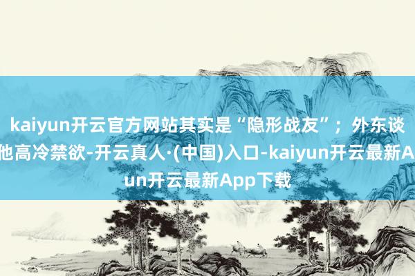 kaiyun开云官方网站其实是“隐形战友”；外东谈主认为他高冷禁欲-开云真人·(中国)入口-kaiyun开云最新App下载