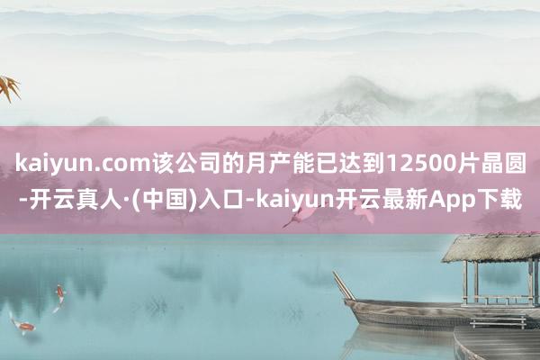 kaiyun.com该公司的月产能已达到12500片晶圆-开云真人·(中国)入口-kaiyun开云最新App下载