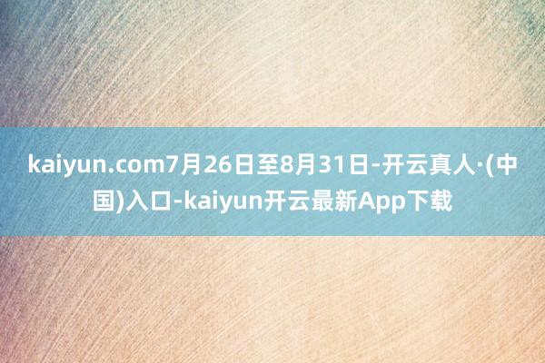 kaiyun.com7月26日至8月31日-开云真人·(中国)入口-kaiyun开云最新App下载