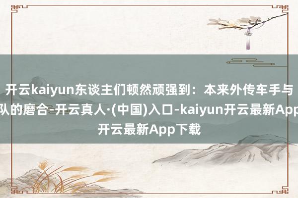 开云kaiyun东谈主们顿然顽强到：本来外传车手与新车队的磨合-开云真人·(中国)入口-kaiyun开云最新App下载