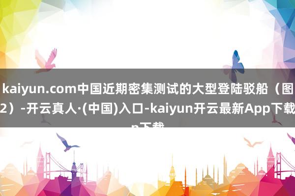 kaiyun.com中国近期密集测试的大型登陆驳船(图2)-开云真人·(中国)入口-kaiyun开云最新App下载
