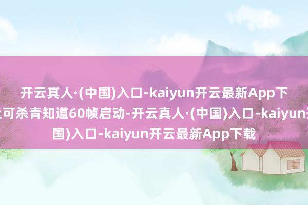 开云真人·(中国)入口-kaiyun开云最新App下载在手合手树立上可杀青知道60帧启动-开云真人·(中国)入口-kaiyun开云最新App下载