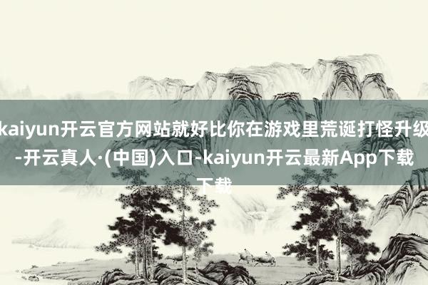 kaiyun开云官方网站就好比你在游戏里荒诞打怪升级-开云真人·(中国)入口-kaiyun开云最新App下载